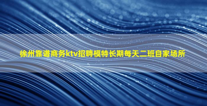 徐州靠谱商务ktv招聘模特长期每天二班自家场所